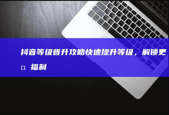 抖音等级晋升攻略：快速提升等级，解锁更多福利